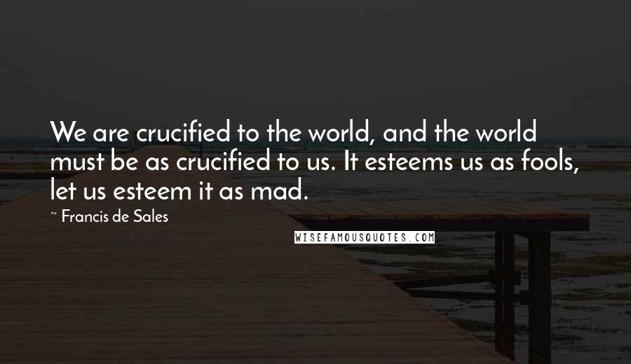 Francis De Sales Quotes: We are crucified to the world, and the world must be as crucified to us. It esteems us as fools, let us esteem it as mad.