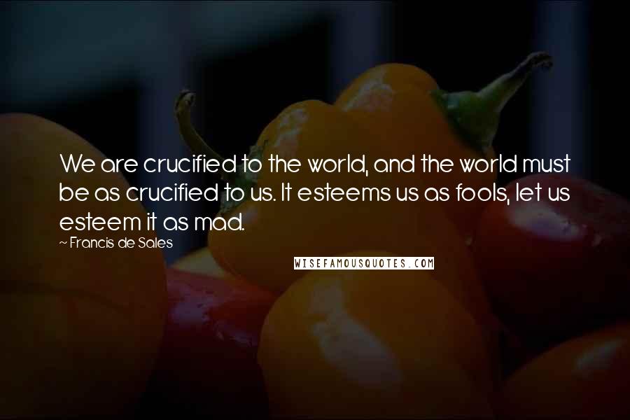 Francis De Sales Quotes: We are crucified to the world, and the world must be as crucified to us. It esteems us as fools, let us esteem it as mad.
