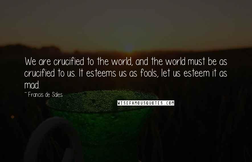 Francis De Sales Quotes: We are crucified to the world, and the world must be as crucified to us. It esteems us as fools, let us esteem it as mad.