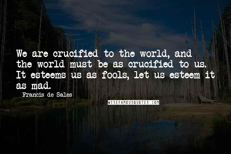 Francis De Sales Quotes: We are crucified to the world, and the world must be as crucified to us. It esteems us as fools, let us esteem it as mad.