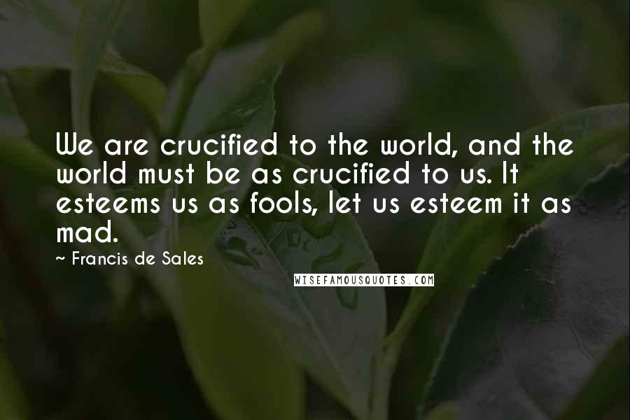 Francis De Sales Quotes: We are crucified to the world, and the world must be as crucified to us. It esteems us as fools, let us esteem it as mad.