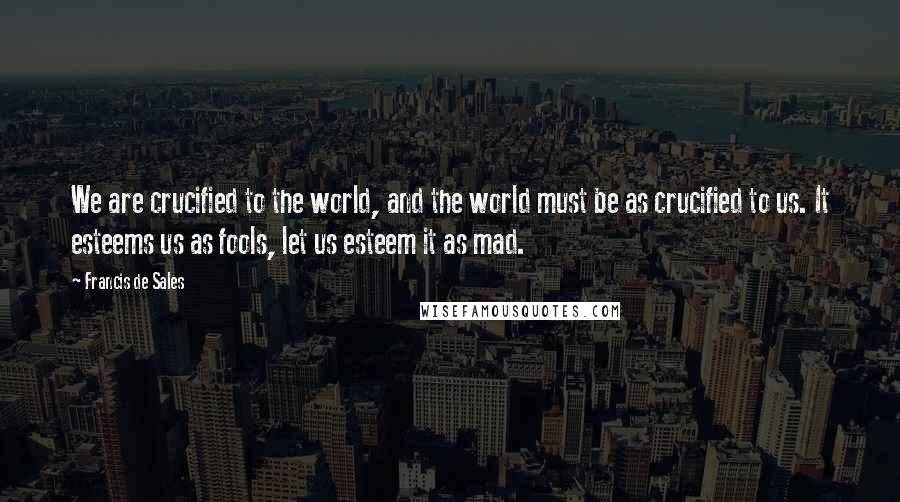 Francis De Sales Quotes: We are crucified to the world, and the world must be as crucified to us. It esteems us as fools, let us esteem it as mad.