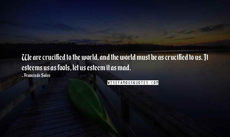 Francis De Sales Quotes: We are crucified to the world, and the world must be as crucified to us. It esteems us as fools, let us esteem it as mad.