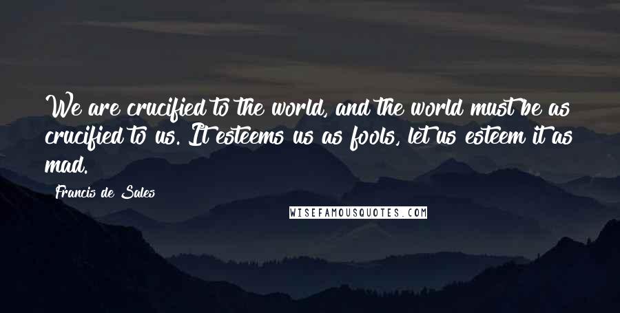 Francis De Sales Quotes: We are crucified to the world, and the world must be as crucified to us. It esteems us as fools, let us esteem it as mad.