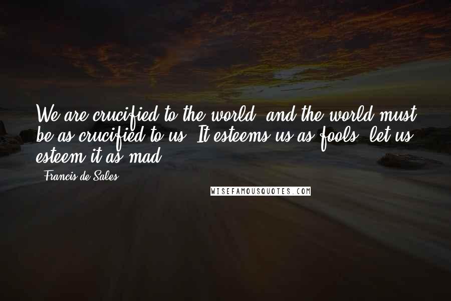 Francis De Sales Quotes: We are crucified to the world, and the world must be as crucified to us. It esteems us as fools, let us esteem it as mad.