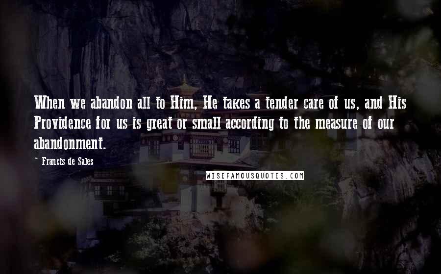 Francis De Sales Quotes: When we abandon all to Him, He takes a tender care of us, and His Providence for us is great or small according to the measure of our abandonment.