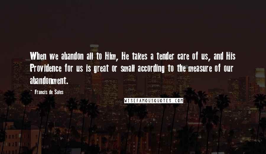 Francis De Sales Quotes: When we abandon all to Him, He takes a tender care of us, and His Providence for us is great or small according to the measure of our abandonment.