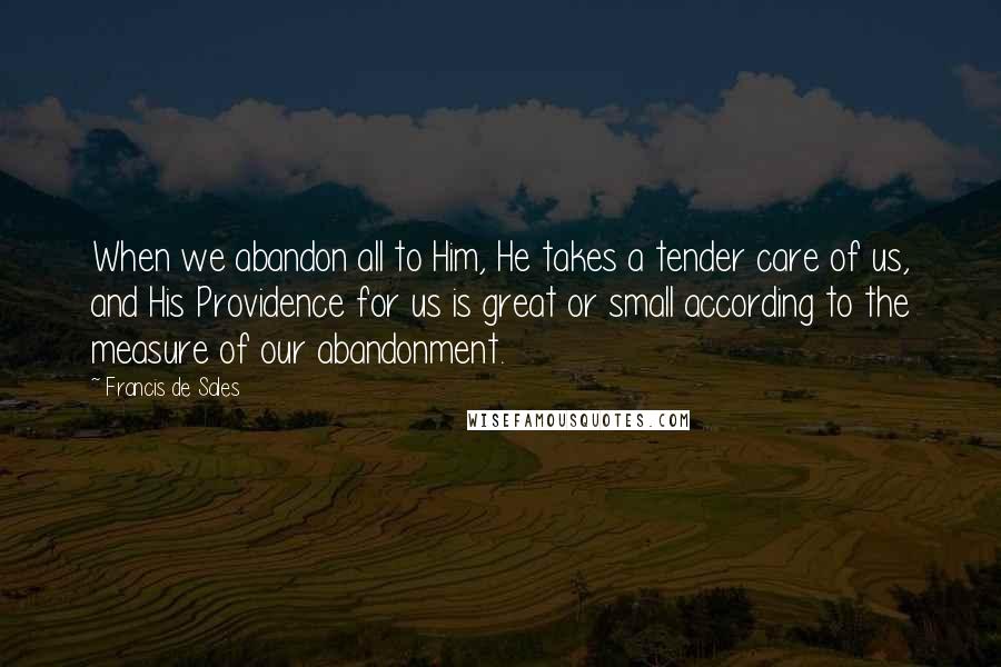Francis De Sales Quotes: When we abandon all to Him, He takes a tender care of us, and His Providence for us is great or small according to the measure of our abandonment.
