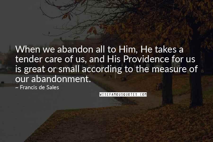 Francis De Sales Quotes: When we abandon all to Him, He takes a tender care of us, and His Providence for us is great or small according to the measure of our abandonment.