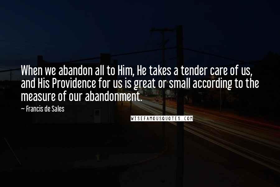 Francis De Sales Quotes: When we abandon all to Him, He takes a tender care of us, and His Providence for us is great or small according to the measure of our abandonment.