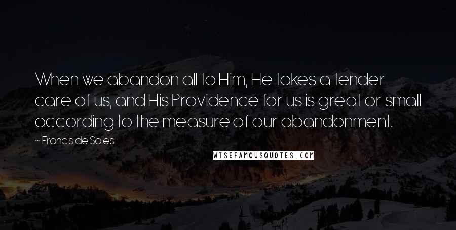 Francis De Sales Quotes: When we abandon all to Him, He takes a tender care of us, and His Providence for us is great or small according to the measure of our abandonment.