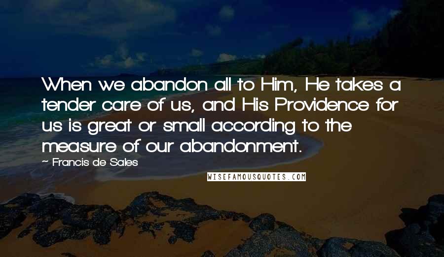 Francis De Sales Quotes: When we abandon all to Him, He takes a tender care of us, and His Providence for us is great or small according to the measure of our abandonment.