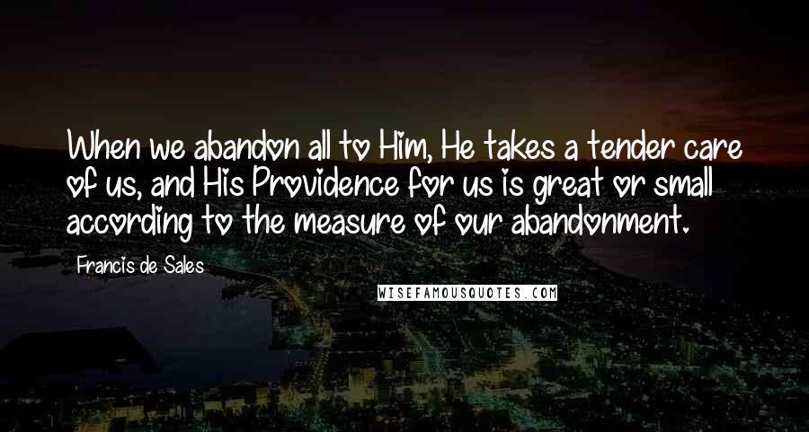 Francis De Sales Quotes: When we abandon all to Him, He takes a tender care of us, and His Providence for us is great or small according to the measure of our abandonment.