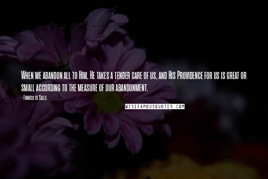Francis De Sales Quotes: When we abandon all to Him, He takes a tender care of us, and His Providence for us is great or small according to the measure of our abandonment.