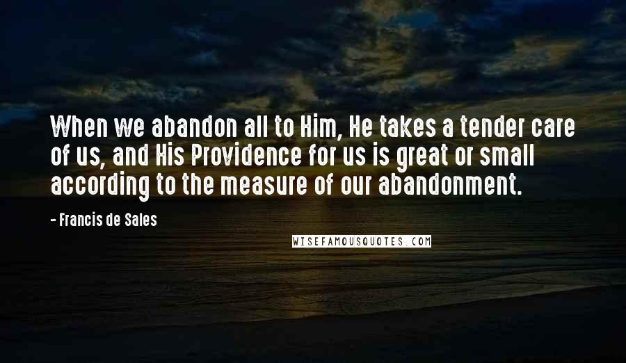 Francis De Sales Quotes: When we abandon all to Him, He takes a tender care of us, and His Providence for us is great or small according to the measure of our abandonment.