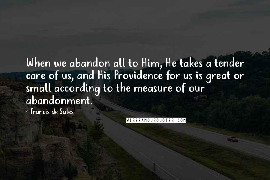 Francis De Sales Quotes: When we abandon all to Him, He takes a tender care of us, and His Providence for us is great or small according to the measure of our abandonment.