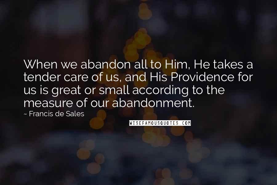 Francis De Sales Quotes: When we abandon all to Him, He takes a tender care of us, and His Providence for us is great or small according to the measure of our abandonment.