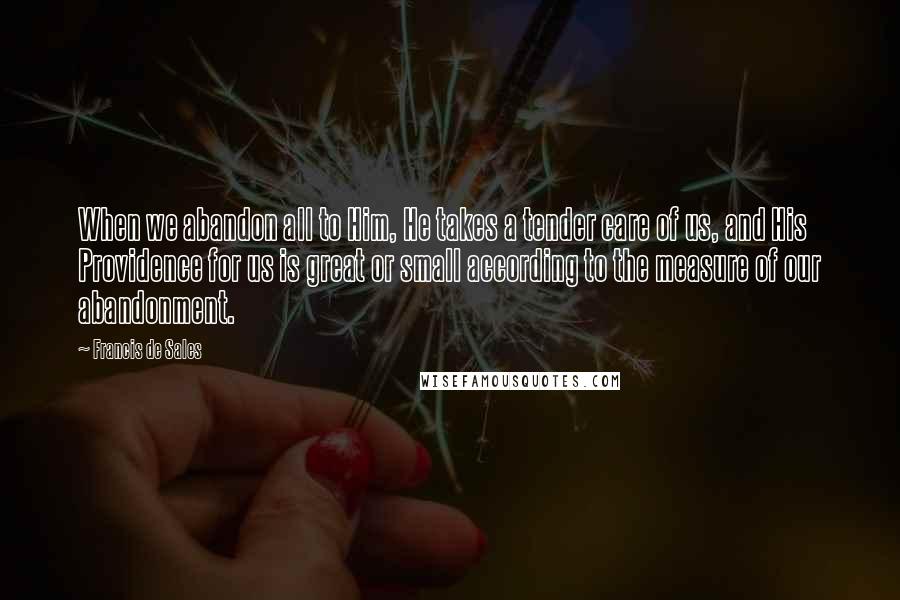 Francis De Sales Quotes: When we abandon all to Him, He takes a tender care of us, and His Providence for us is great or small according to the measure of our abandonment.