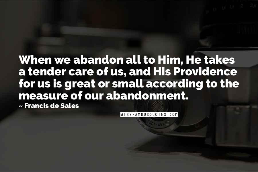 Francis De Sales Quotes: When we abandon all to Him, He takes a tender care of us, and His Providence for us is great or small according to the measure of our abandonment.