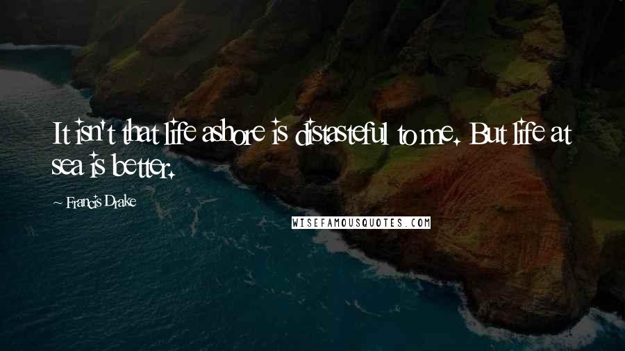 Francis Drake Quotes: It isn't that life ashore is distasteful to me. But life at sea is better.