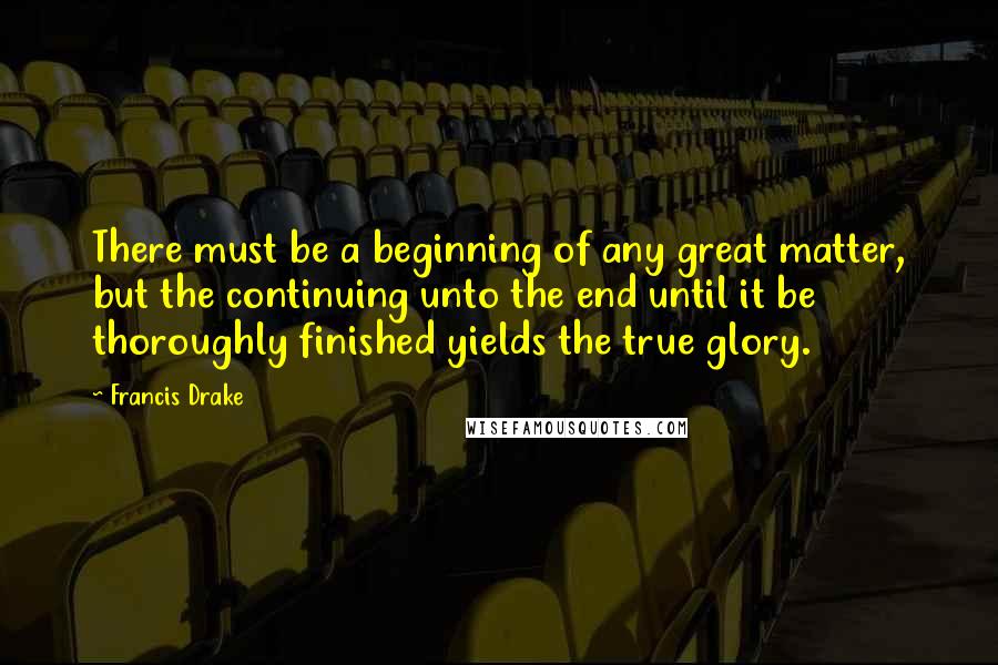 Francis Drake Quotes: There must be a beginning of any great matter, but the continuing unto the end until it be thoroughly finished yields the true glory.