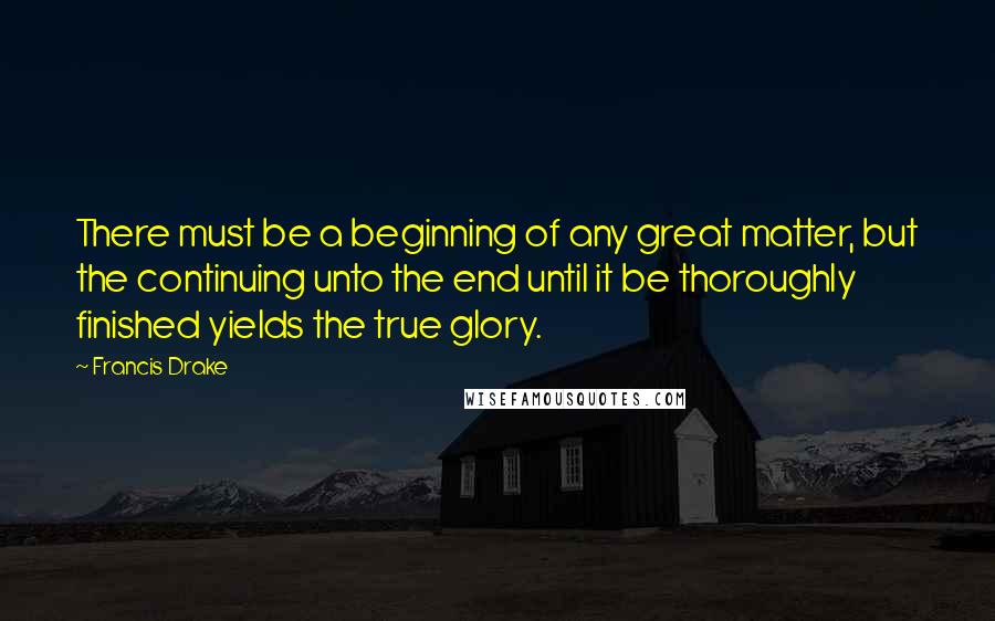 Francis Drake Quotes: There must be a beginning of any great matter, but the continuing unto the end until it be thoroughly finished yields the true glory.