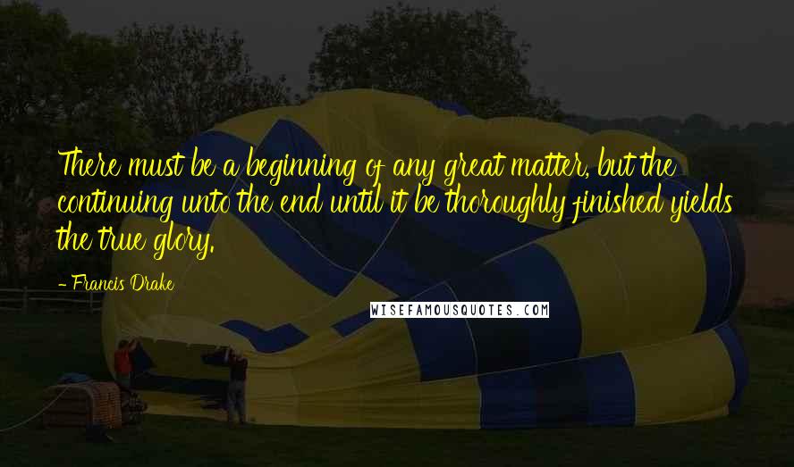 Francis Drake Quotes: There must be a beginning of any great matter, but the continuing unto the end until it be thoroughly finished yields the true glory.