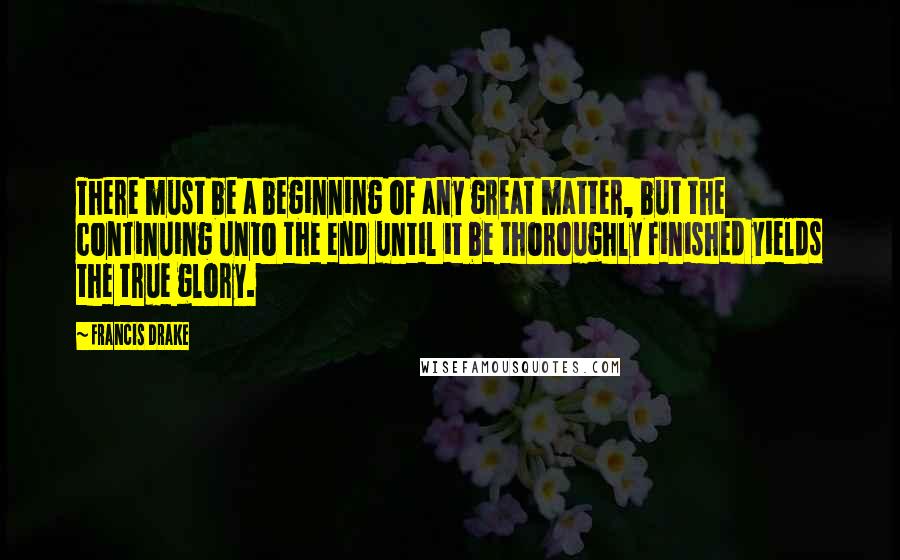 Francis Drake Quotes: There must be a beginning of any great matter, but the continuing unto the end until it be thoroughly finished yields the true glory.
