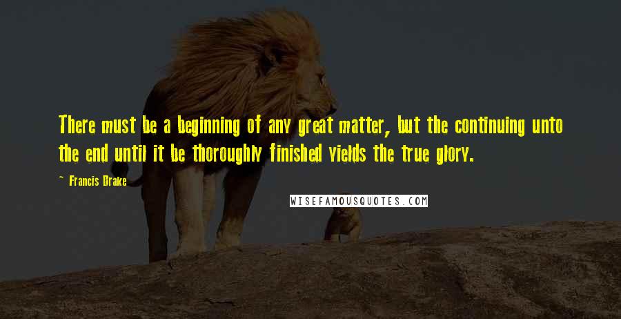 Francis Drake Quotes: There must be a beginning of any great matter, but the continuing unto the end until it be thoroughly finished yields the true glory.