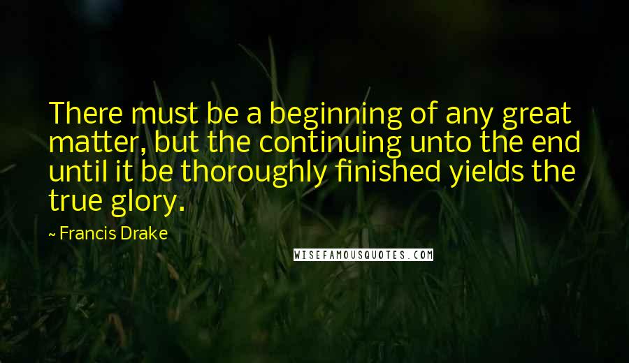 Francis Drake Quotes: There must be a beginning of any great matter, but the continuing unto the end until it be thoroughly finished yields the true glory.