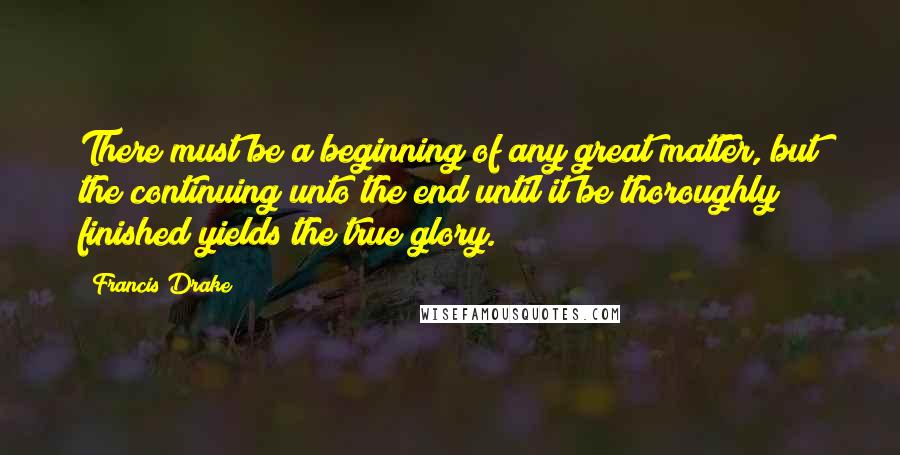Francis Drake Quotes: There must be a beginning of any great matter, but the continuing unto the end until it be thoroughly finished yields the true glory.
