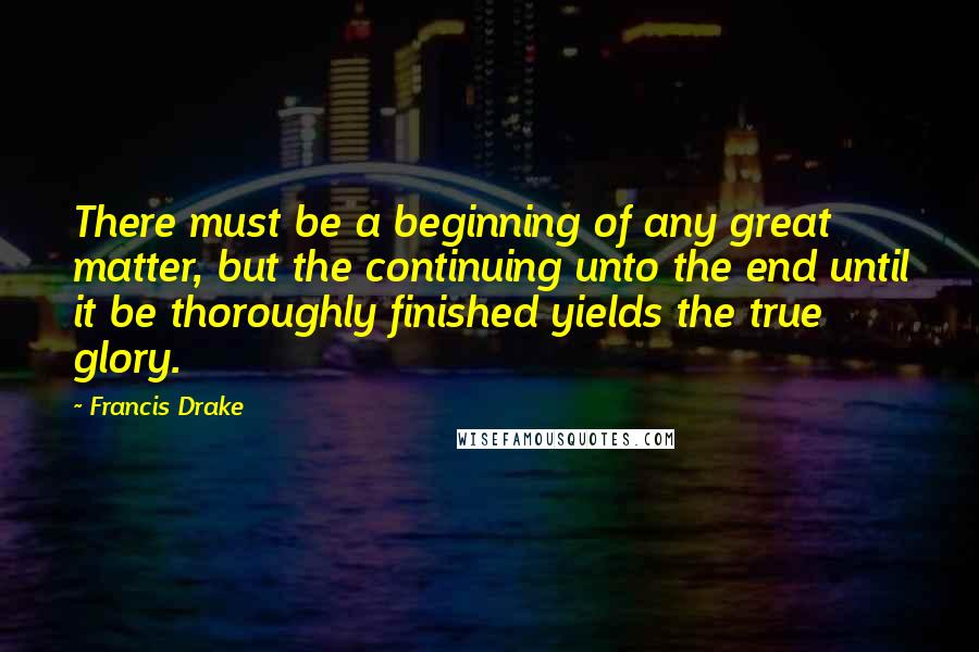 Francis Drake Quotes: There must be a beginning of any great matter, but the continuing unto the end until it be thoroughly finished yields the true glory.