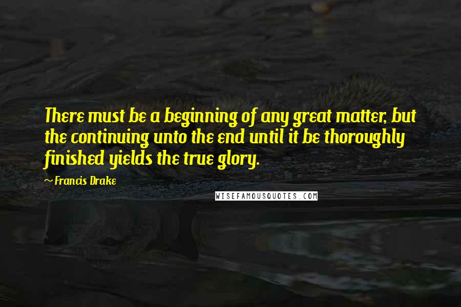 Francis Drake Quotes: There must be a beginning of any great matter, but the continuing unto the end until it be thoroughly finished yields the true glory.