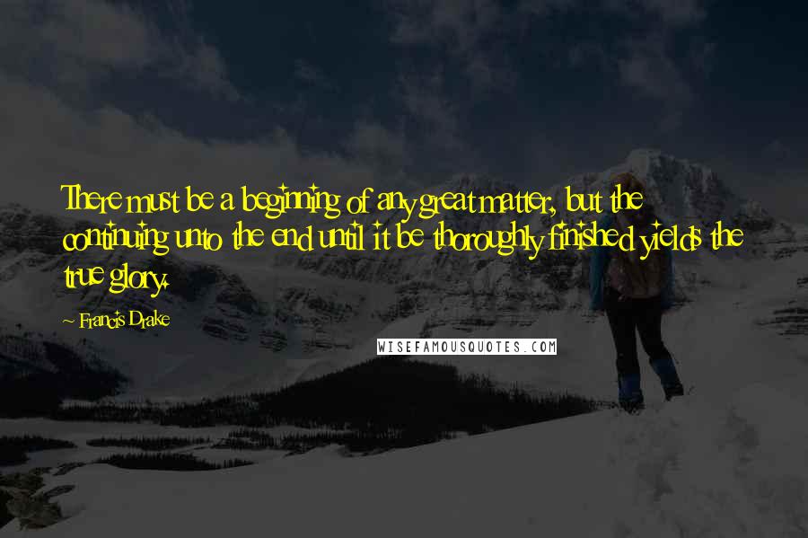 Francis Drake Quotes: There must be a beginning of any great matter, but the continuing unto the end until it be thoroughly finished yields the true glory.