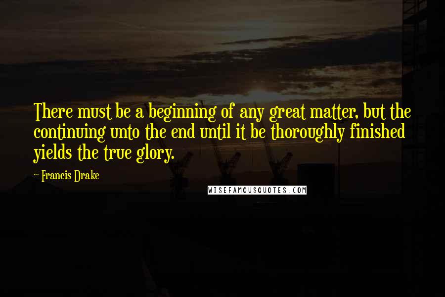 Francis Drake Quotes: There must be a beginning of any great matter, but the continuing unto the end until it be thoroughly finished yields the true glory.