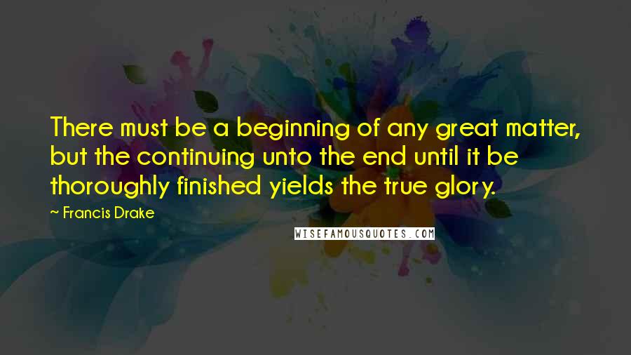 Francis Drake Quotes: There must be a beginning of any great matter, but the continuing unto the end until it be thoroughly finished yields the true glory.