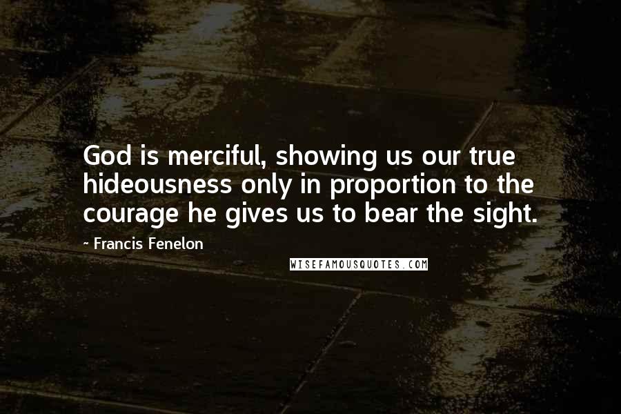 Francis Fenelon Quotes: God is merciful, showing us our true hideousness only in proportion to the courage he gives us to bear the sight.
