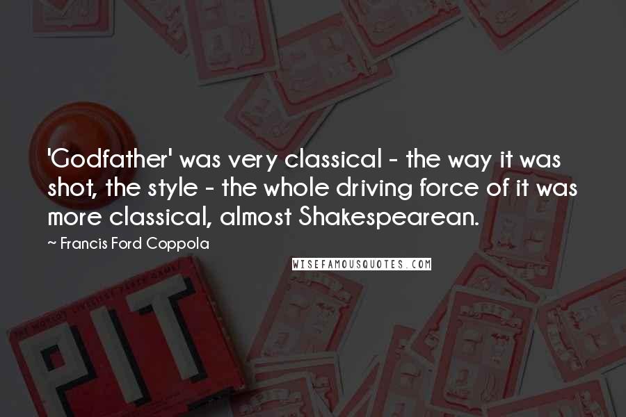 Francis Ford Coppola Quotes: 'Godfather' was very classical - the way it was shot, the style - the whole driving force of it was more classical, almost Shakespearean.