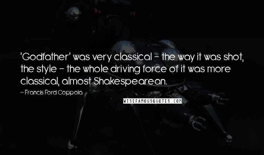 Francis Ford Coppola Quotes: 'Godfather' was very classical - the way it was shot, the style - the whole driving force of it was more classical, almost Shakespearean.