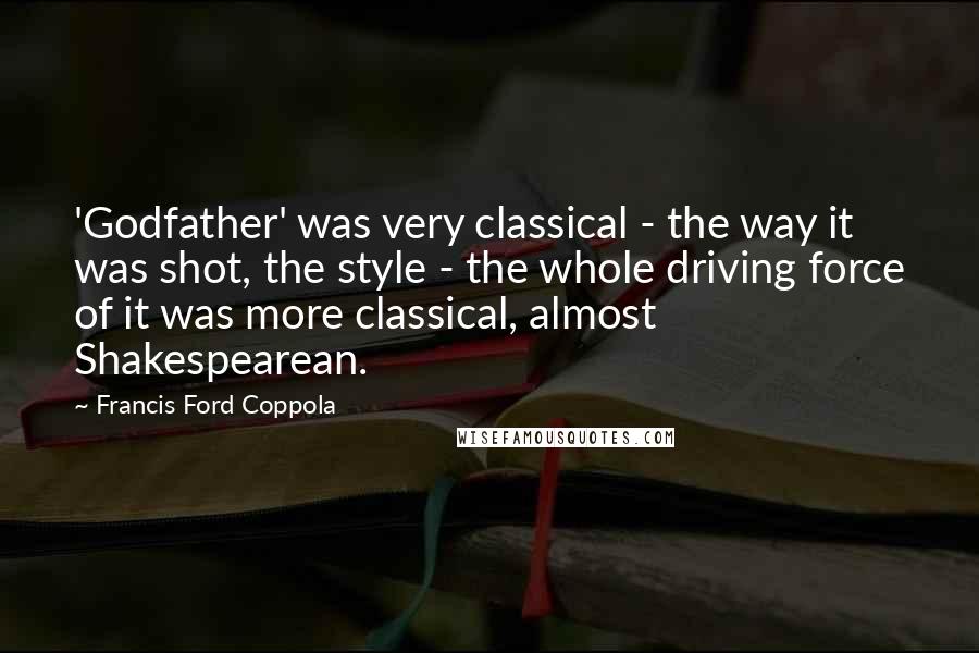 Francis Ford Coppola Quotes: 'Godfather' was very classical - the way it was shot, the style - the whole driving force of it was more classical, almost Shakespearean.