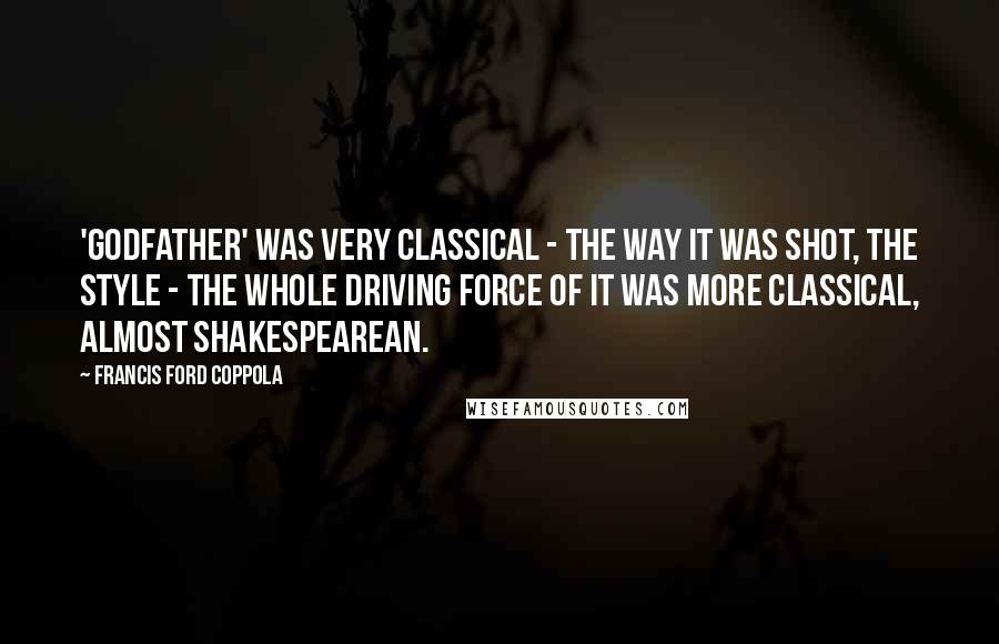 Francis Ford Coppola Quotes: 'Godfather' was very classical - the way it was shot, the style - the whole driving force of it was more classical, almost Shakespearean.