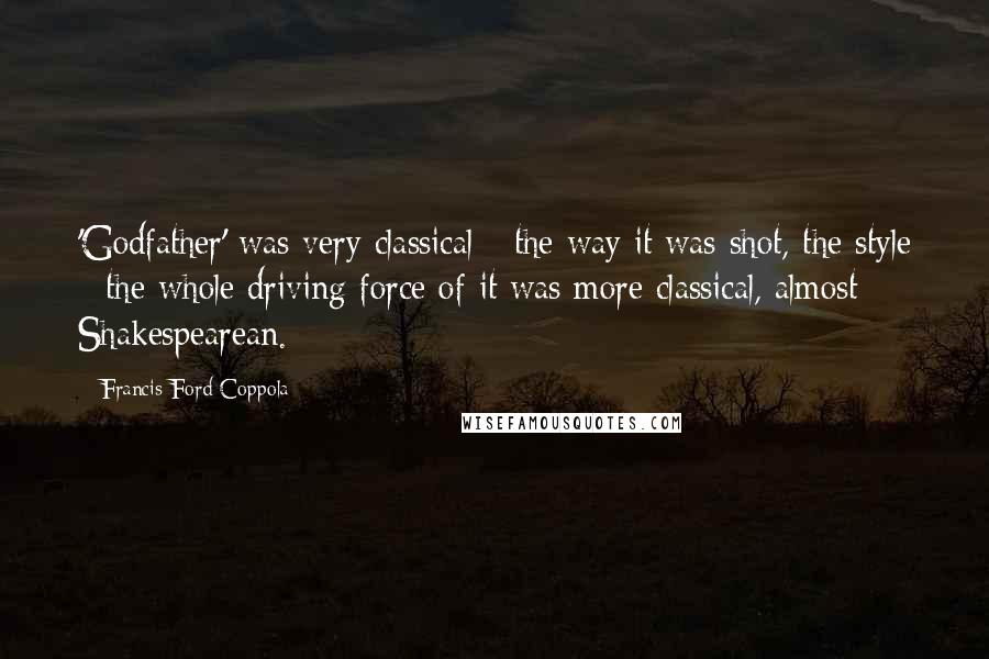 Francis Ford Coppola Quotes: 'Godfather' was very classical - the way it was shot, the style - the whole driving force of it was more classical, almost Shakespearean.