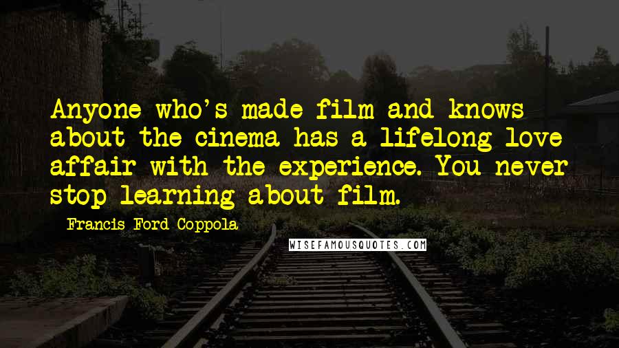 Francis Ford Coppola Quotes: Anyone who's made film and knows about the cinema has a lifelong love affair with the experience. You never stop learning about film.