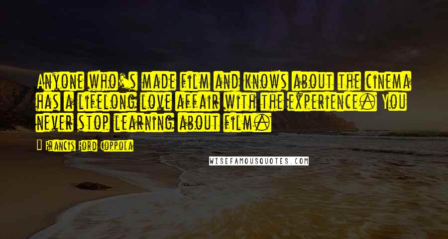 Francis Ford Coppola Quotes: Anyone who's made film and knows about the cinema has a lifelong love affair with the experience. You never stop learning about film.