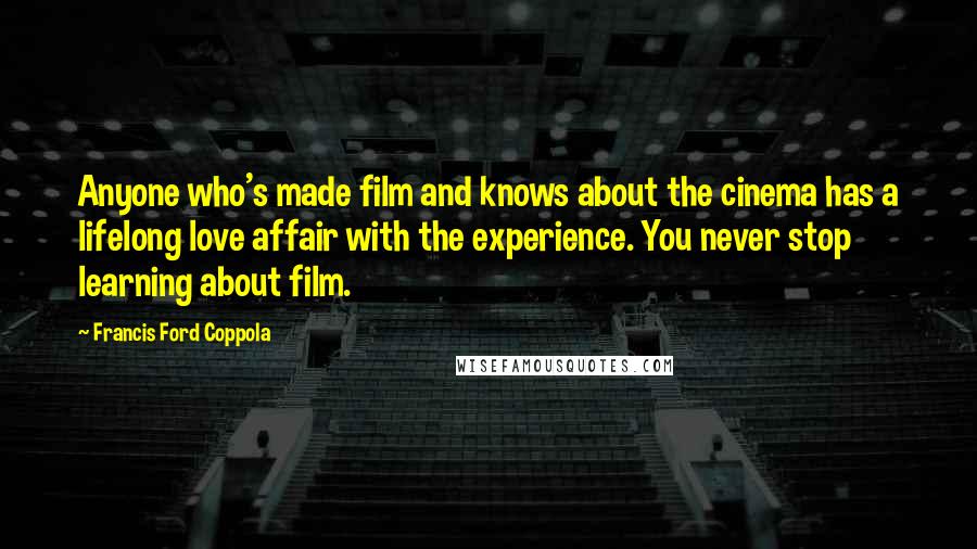 Francis Ford Coppola Quotes: Anyone who's made film and knows about the cinema has a lifelong love affair with the experience. You never stop learning about film.