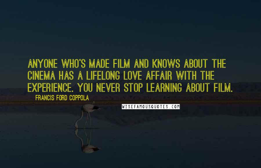 Francis Ford Coppola Quotes: Anyone who's made film and knows about the cinema has a lifelong love affair with the experience. You never stop learning about film.