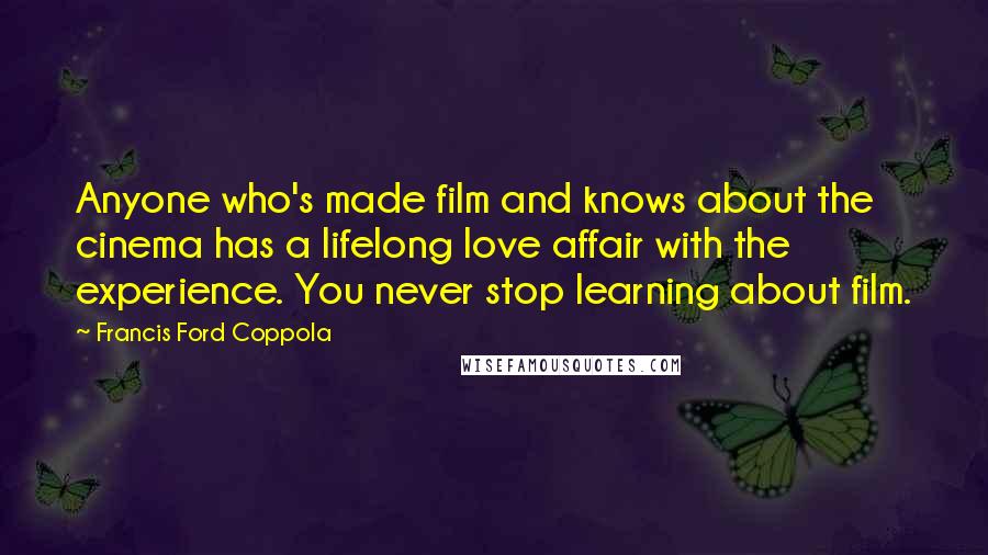 Francis Ford Coppola Quotes: Anyone who's made film and knows about the cinema has a lifelong love affair with the experience. You never stop learning about film.