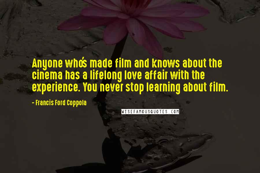 Francis Ford Coppola Quotes: Anyone who's made film and knows about the cinema has a lifelong love affair with the experience. You never stop learning about film.