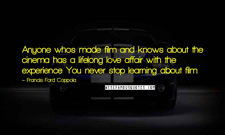 Francis Ford Coppola Quotes: Anyone who's made film and knows about the cinema has a lifelong love affair with the experience. You never stop learning about film.