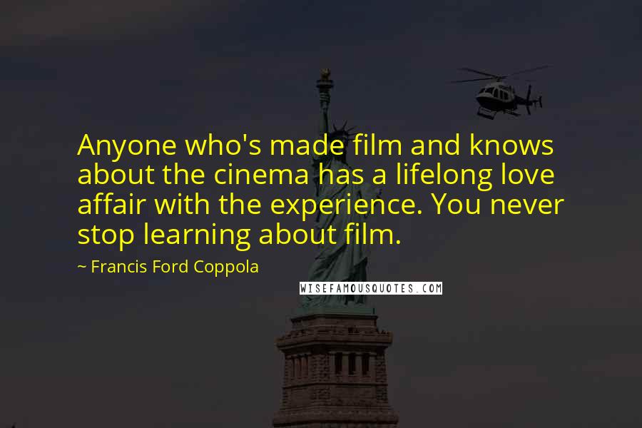 Francis Ford Coppola Quotes: Anyone who's made film and knows about the cinema has a lifelong love affair with the experience. You never stop learning about film.